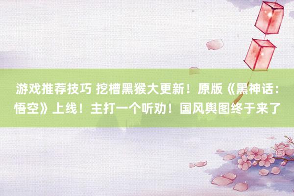 游戏推荐技巧 挖槽黑猴大更新！原版《黑神话：悟空》上线！主打一个听劝！国风舆图终于来了