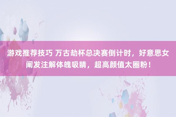 游戏推荐技巧 万古劫杯总决赛倒计时，好意思女阐发注解体魄吸睛，超高颜值太圈粉！