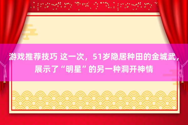 游戏推荐技巧 这一次，51岁隐居种田的金城武，展示了“明星”的另一种洞开神情