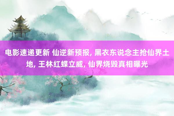 电影速递更新 仙逆新预报, 黑衣东说念主抢仙界土地, 王林红蝶立威, 仙界烧毁真相曝光