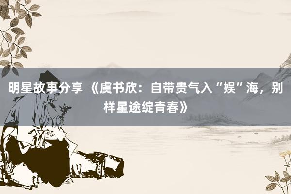 明星故事分享 《虞书欣：自带贵气入“娱”海，别样星途绽青春》