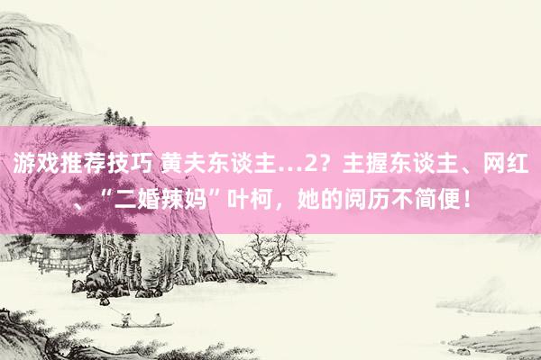 游戏推荐技巧 黄夫东谈主…2？主握东谈主、网红、“二婚辣妈”叶柯，她的阅历不简便！