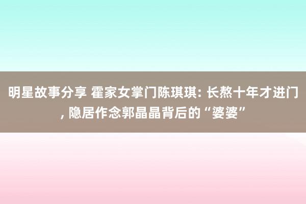 明星故事分享 霍家女掌门陈琪琪: 长熬十年才进门, 隐居作念郭晶晶背后的“婆婆”