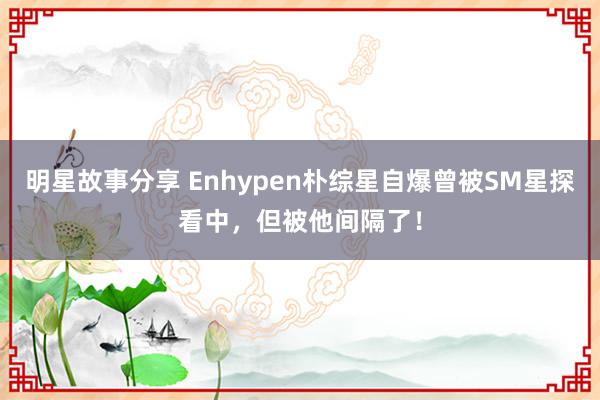 明星故事分享 Enhypen朴综星自爆曾被SM星探看中，但被他间隔了！