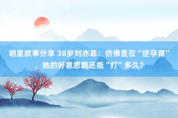 明星故事分享 38岁刘亦菲：仿佛是在“逆孕育”，她的好意思貌还能“打”多久？