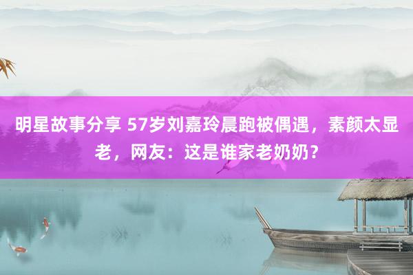 明星故事分享 57岁刘嘉玲晨跑被偶遇，素颜太显老，网友：这是谁家老奶奶？