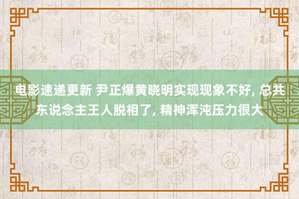 电影速递更新 尹正爆黄晓明实现现象不好, 总共东说念主王人脱相了, 精神浑沌压力很大