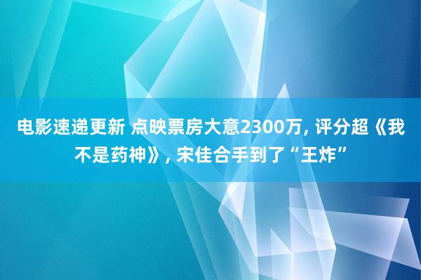 电影速递更新 点映票房大意2300万, 评分超《我不是药神》, 宋佳合手到了“王炸”