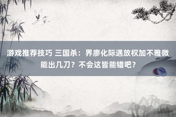 游戏推荐技巧 三国杀：界廖化际遇放权加不雅微能出几刀？不会这皆能错吧？