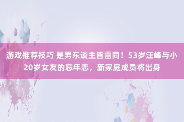 游戏推荐技巧 是男东谈主皆雷同！53岁汪峰与小20岁女友的忘年恋，新家庭成员将出身