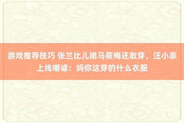 游戏推荐技巧 张兰比儿媳马筱梅还敢穿，汪小菲上线嘲谑：妈你这穿的什么衣服