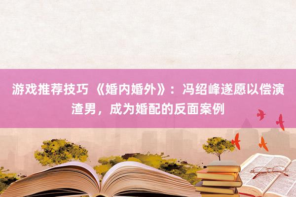 游戏推荐技巧 《婚内婚外》：冯绍峰遂愿以偿演渣男，成为婚配的反面案例