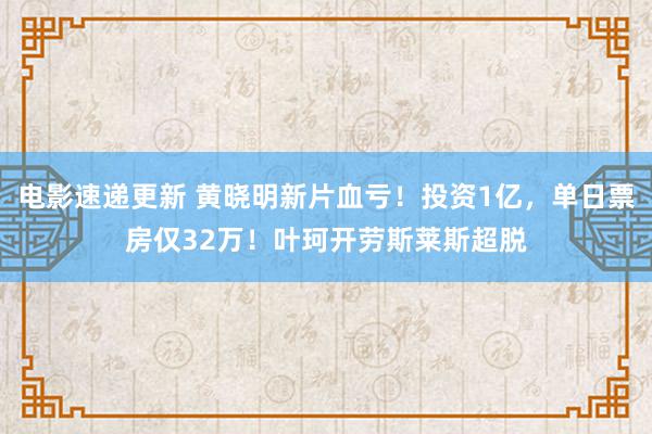 电影速递更新 黄晓明新片血亏！投资1亿，单日票房仅32万！叶珂开劳斯莱斯超脱