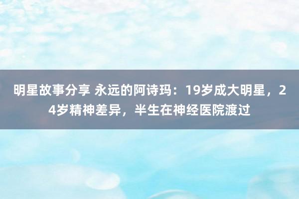 明星故事分享 永远的阿诗玛：19岁成大明星，24岁精神差异，半生在神经医院渡过