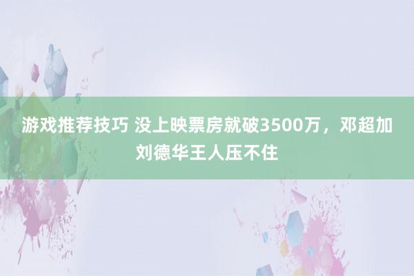 游戏推荐技巧 没上映票房就破3500万，邓超加刘德华王人压不住