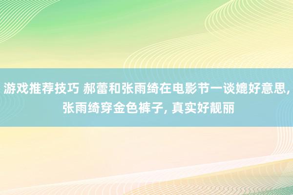 游戏推荐技巧 郝蕾和张雨绮在电影节一谈媲好意思, 张雨绮穿金色裤子, 真实好靓丽