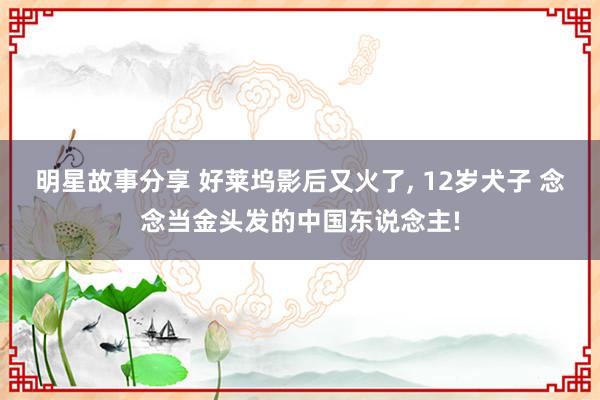 明星故事分享 好莱坞影后又火了, 12岁犬子 念念当金头发的中国东说念主!