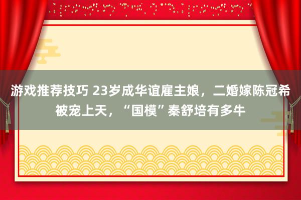 游戏推荐技巧 23岁成华谊雇主娘，二婚嫁陈冠希被宠上天，“国模”秦舒培有多牛