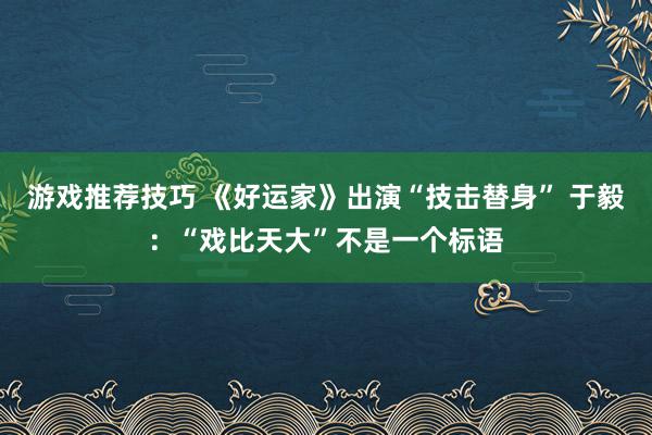 游戏推荐技巧 《好运家》出演“技击替身” 于毅：“戏比天大”不是一个标语