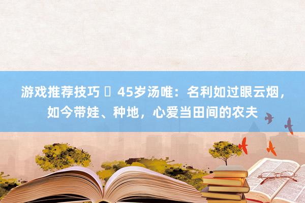 游戏推荐技巧 ​45岁汤唯：名利如过眼云烟，如今带娃、种地，心爱当田间的农夫