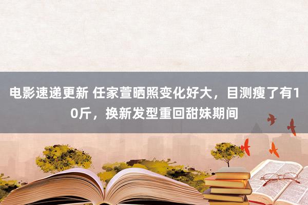 电影速递更新 任家萱晒照变化好大，目测瘦了有10斤，换新发型重回甜妹期间