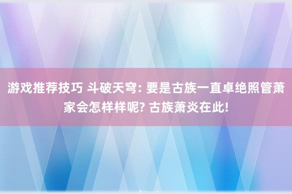 游戏推荐技巧 斗破天穹: 要是古族一直卓绝照管萧家会怎样样呢? 古族萧炎在此!