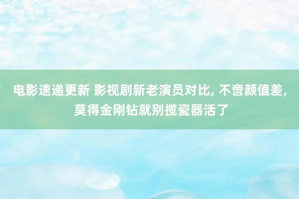 电影速递更新 影视剧新老演员对比, 不啻颜值差, 莫得金刚钻就别揽瓷器活了