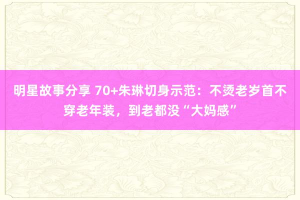 明星故事分享 70+朱琳切身示范：不烫老岁首不穿老年装，到老都没“大妈感”