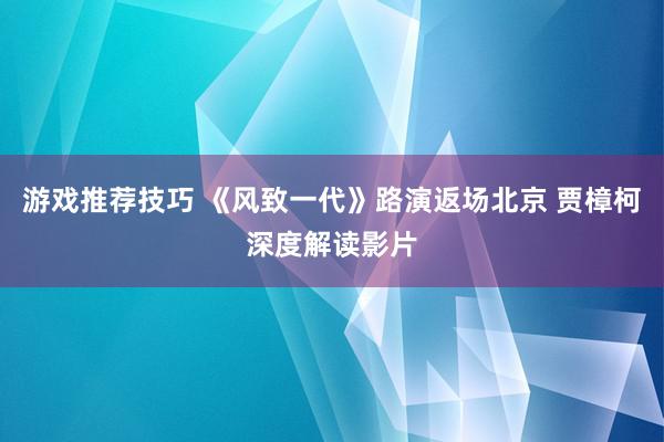 游戏推荐技巧 《风致一代》路演返场北京 贾樟柯深度解读影片