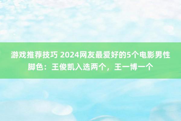 游戏推荐技巧 2024网友最爱好的5个电影男性脚色：王俊凯入选两个，王一博一个