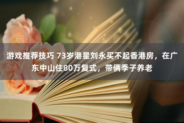 游戏推荐技巧 73岁港星刘永买不起香港房，在广东中山住80万复式，带俩季子养老