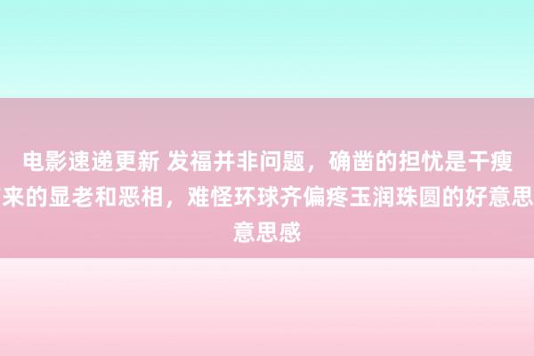 电影速递更新 发福并非问题，确凿的担忧是干瘦带来的显老和恶相，难怪环球齐偏疼玉润珠圆的好意思感