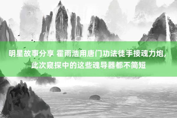 明星故事分享 霍雨浩用唐门功法徒手接魂力炮, 此次窥探中的这些魂导器都不简短