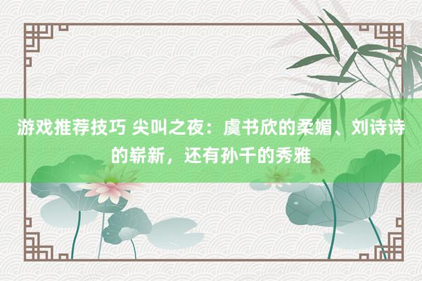 游戏推荐技巧 尖叫之夜：虞书欣的柔媚、刘诗诗的崭新，还有孙千的秀雅