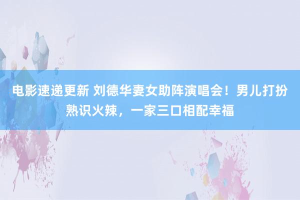 电影速递更新 刘德华妻女助阵演唱会！男儿打扮熟识火辣，一家三口相配幸福