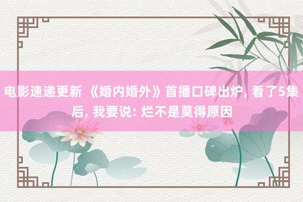 电影速递更新 《婚内婚外》首播口碑出炉, 看了5集后, 我要说: 烂不是莫得原因