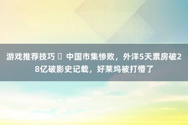 游戏推荐技巧 ​中国市集惨败，外洋5天票房破28亿破影史记载，好莱坞被打懵了