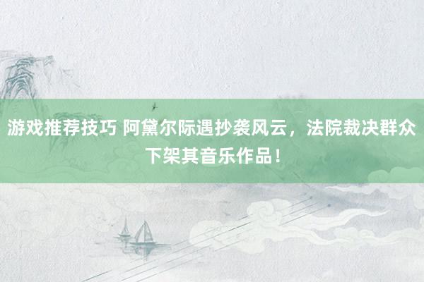 游戏推荐技巧 阿黛尔际遇抄袭风云，法院裁决群众下架其音乐作品！