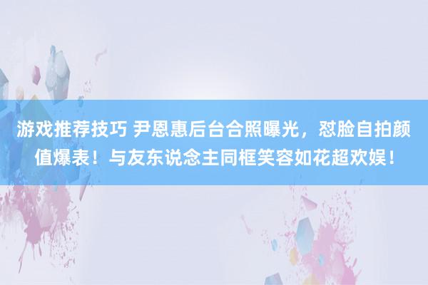 游戏推荐技巧 尹恩惠后台合照曝光，怼脸自拍颜值爆表！与友东说念主同框笑容如花超欢娱！