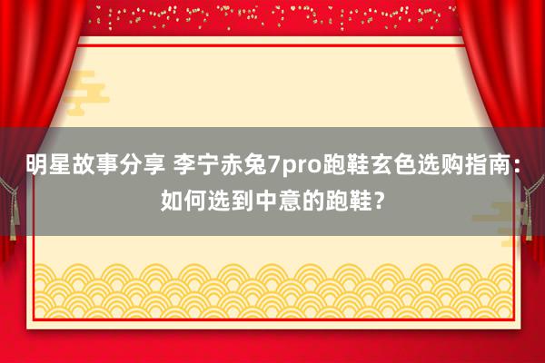 明星故事分享 李宁赤兔7pro跑鞋玄色选购指南：如何选到中意的跑鞋？