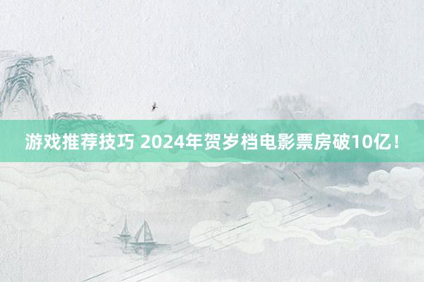 游戏推荐技巧 2024年贺岁档电影票房破10亿！