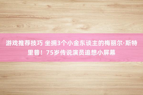 游戏推荐技巧 坐拥3个小金东谈主的梅丽尔·斯特里普！75岁传说演员追想小屏幕