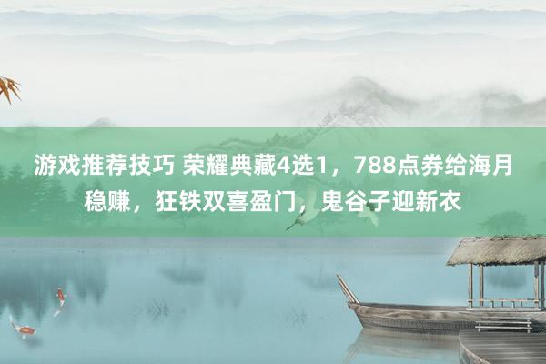 游戏推荐技巧 荣耀典藏4选1，788点券给海月稳赚，狂铁双喜盈门，鬼谷子迎新衣