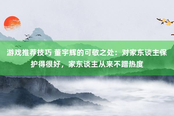 游戏推荐技巧 董宇辉的可敬之处：对家东谈主保护得很好，家东谈主从来不蹭热度