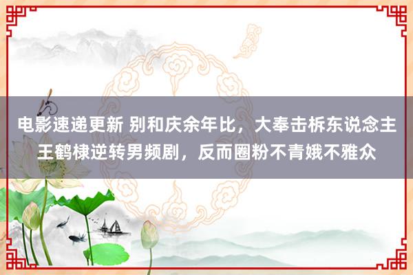 电影速递更新 别和庆余年比，大奉击柝东说念主王鹤棣逆转男频剧，反而圈粉不青娥不雅众