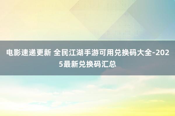 电影速递更新 全民江湖手游可用兑换码大全-2025最新兑换码汇总