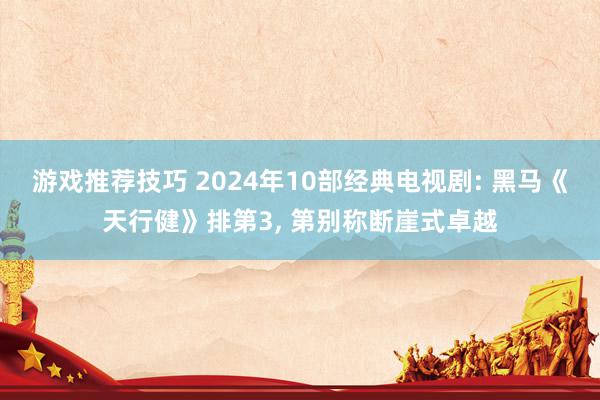 游戏推荐技巧 2024年10部经典电视剧: 黑马《天行健》排第3, 第别称断崖式卓越