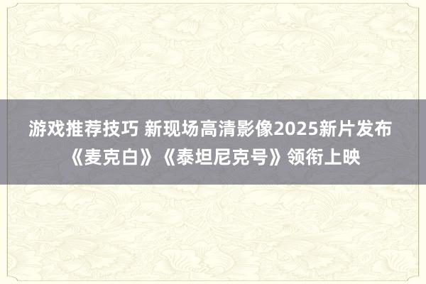 游戏推荐技巧 新现场高清影像2025新片发布 《麦克白》《泰坦尼克号》领衔上映