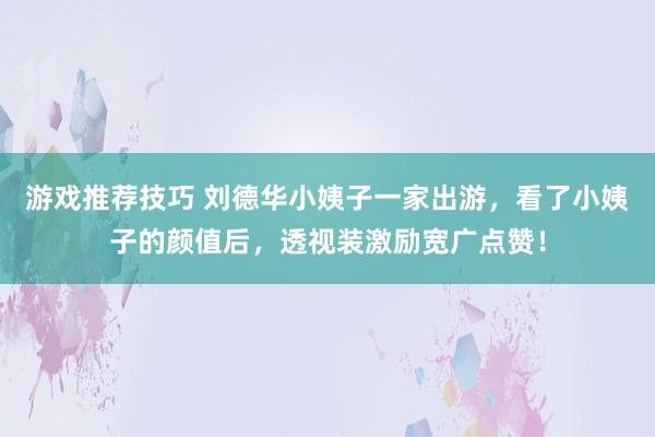 游戏推荐技巧 刘德华小姨子一家出游，看了小姨子的颜值后，透视装激励宽广点赞！