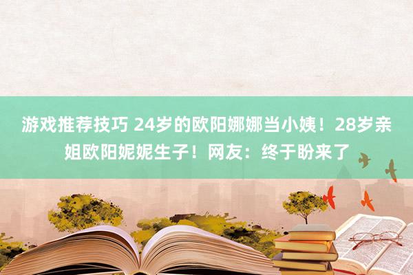 游戏推荐技巧 24岁的欧阳娜娜当小姨！28岁亲姐欧阳妮妮生子！网友：终于盼来了